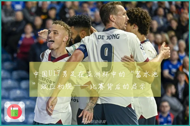 中国U17男足在亚洲杯中的“蓄水池”效应初现——比赛背后的启示