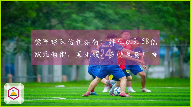 德甲球队估值排行：拜仁以9.58亿欧元领衔，莱比锡、多特及药厂均超4亿