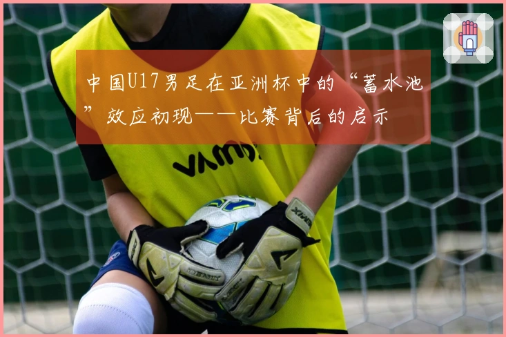 中国U17男足在亚洲杯中的“蓄水池”效应初现——比赛背后的启示