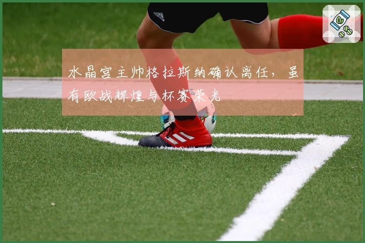 水晶宫主帅格拉斯纳确认离任，虽有欧战辉煌与杯赛荣光